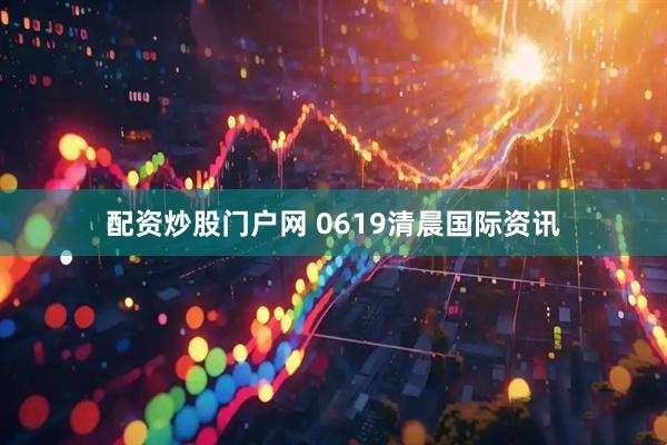 配资炒股门户网 0619清晨国际资讯