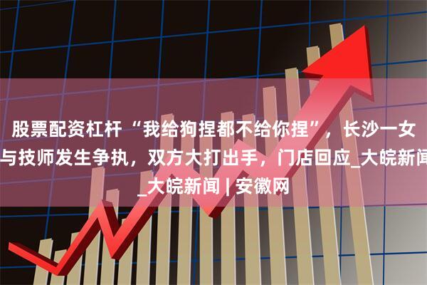 股票配资杠杆 “我给狗捏都不给你捏”，长沙一女子修脚时与技师发生争执，双方大打出手，门店回应_大皖新闻 | 安徽网