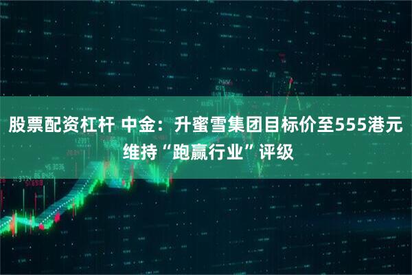 股票配资杠杆 中金：升蜜雪集团目标价至555港元 维持“跑赢行业”评级