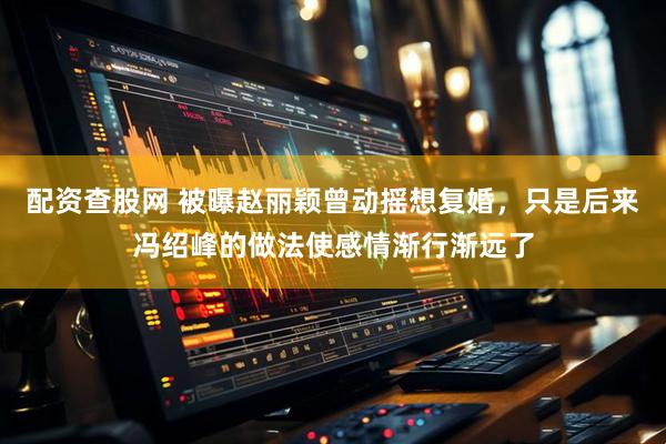 配资查股网 被曝赵丽颖曾动摇想复婚，只是后来冯绍峰的做法使感情渐行渐远了