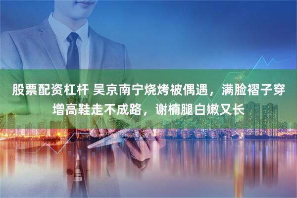 股票配资杠杆 吴京南宁烧烤被偶遇，满脸褶子穿增高鞋走不成路，谢楠腿白嫩又长