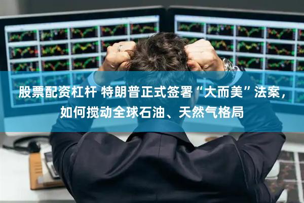 股票配资杠杆 特朗普正式签署“大而美”法案，如何搅动全球石油、天然气格局