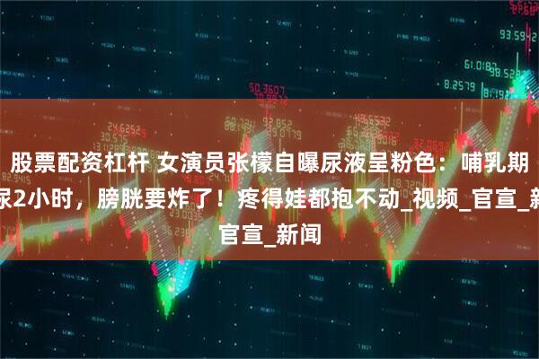 股票配资杠杆 女演员张檬自曝尿液呈粉色：哺乳期憋尿2小时，膀胱要炸了！疼得娃都抱不动_视频_官宣_新闻