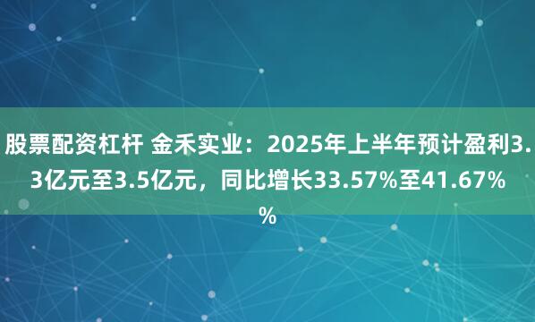 股票配资杠杆 金禾实业：2025年上半年预计盈利3.3亿元至3.5亿元，同比增长33.57%至41.67%