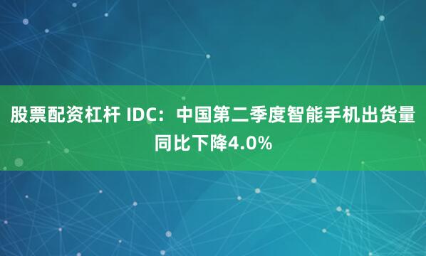 股票配资杠杆 IDC：中国第二季度智能手机出货量同比下降4.0%