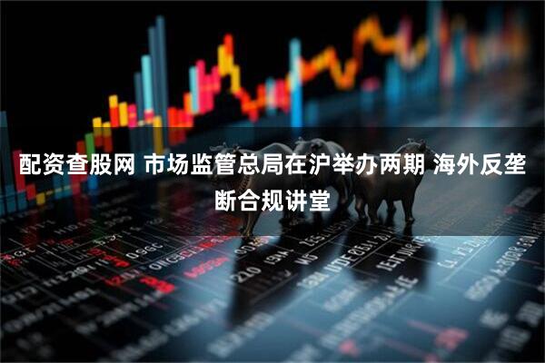 配资查股网 市场监管总局在沪举办两期 海外反垄断合规讲堂