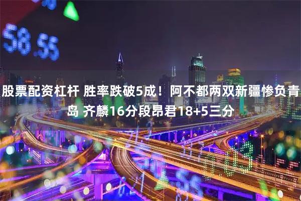 股票配资杠杆 胜率跌破5成！阿不都两双新疆惨负青岛 齐麟16分段昂君18+5三分